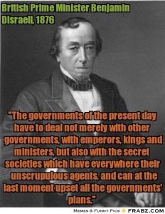 Benjamin Disraeli, Prim-Ministru britanic: Oamenii de stat ai acestui secol nu au de-a face numai cu guverne, împarați, regi și miniștri, ci și cu societăți secrete, elemente ce trebuie luate în seamă. În definitiv, aceste societăți secrete pot nimici toate acordurile politice.